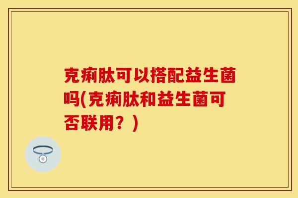 克痢肽可以搭配益生菌吗(克痢肽和益生菌可否联用？)