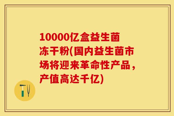 10000亿盒益生菌冻干粉(国内益生菌市场将迎来革命性产品，产值高达千亿)