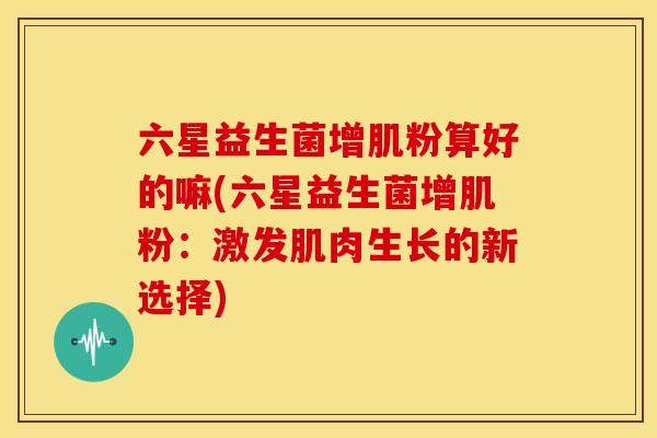 六星益生菌增肌粉算好的嘛(六星益生菌增肌粉：激发肌肉生长的新选择)