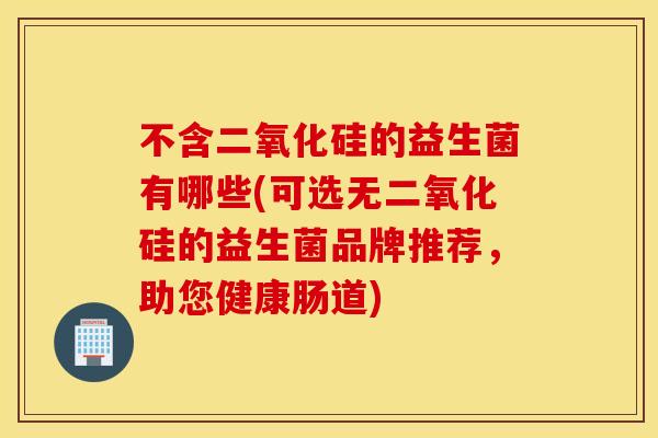 不含二氧化硅的益生菌有哪些(可选无二氧化硅的益生菌品牌推荐，助您健康肠道)