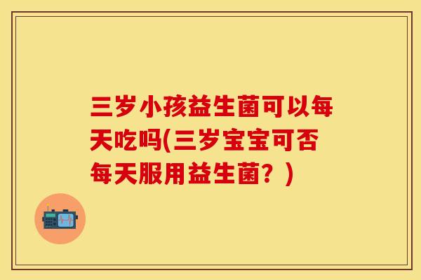 三岁小孩益生菌可以每天吃吗(三岁宝宝可否每天服用益生菌？)