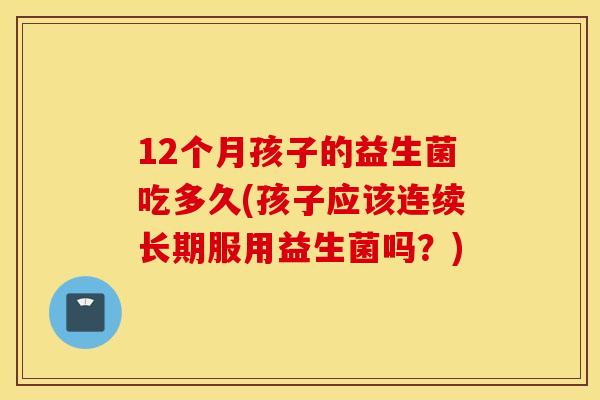 12个月孩子的益生菌吃多久(孩子应该连续长期服用益生菌吗？)