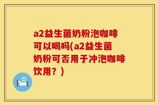 a2益生菌奶粉泡咖啡可以喝吗(a2益生菌奶粉可否用于冲泡咖啡饮用？)