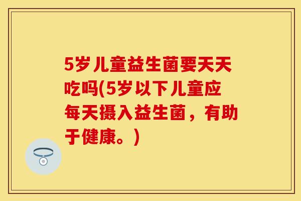 5岁儿童益生菌要天天吃吗(5岁以下儿童应每天摄入益生菌，有助于健康。)