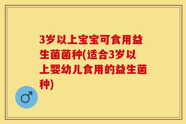 3岁以上宝宝可食用益生菌菌种(适合3岁以上婴幼儿食用的益生菌种)