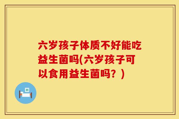 六岁孩子体质不好能吃益生菌吗(六岁孩子可以食用益生菌吗？)