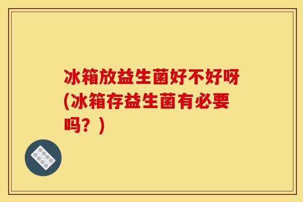 冰箱放益生菌好不好呀(冰箱存益生菌有必要吗？)