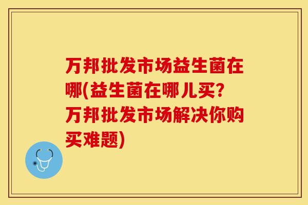 万邦批发市场益生菌在哪(益生菌在哪儿买?万邦批发市场解决你购买难题) 万邦批发市场益生菌在哪(益生菌在哪儿买?万邦批发市场解决你购买难题)