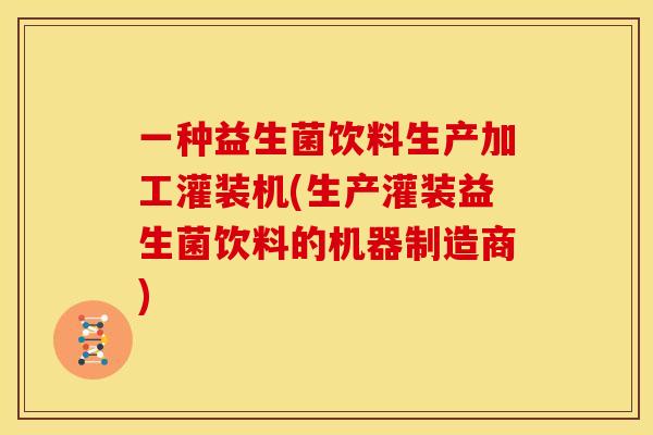 一种益生菌饮料生产加工灌装机(生产灌装益生菌饮料的机器制造商)