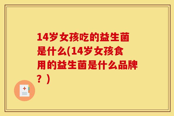 14岁女孩吃的益生菌是什么(14岁女孩食用的益生菌是什么品牌？)
