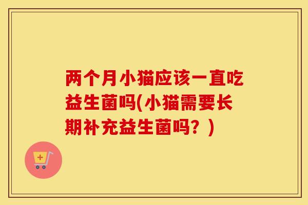 两个月小猫应该一直吃益生菌吗(小猫需要长期补充益生菌吗？)