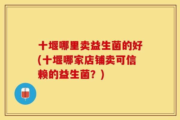 十堰哪里卖益生菌的好(十堰哪家店铺卖可信赖的益生菌？)