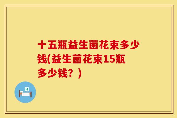 十五瓶益生菌花束多少钱(益生菌花束15瓶多少钱？)