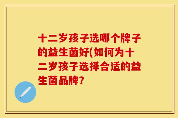 十二岁孩子选哪个牌子的益生菌好(如何为十二岁孩子选择合适的益生菌品牌？