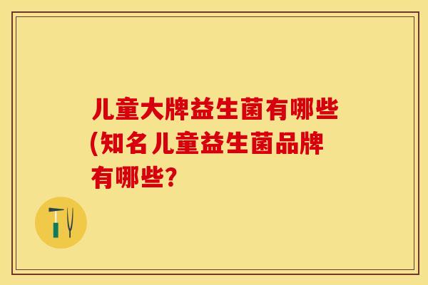 儿童大牌益生菌有哪些(知名儿童益生菌品牌有哪些？