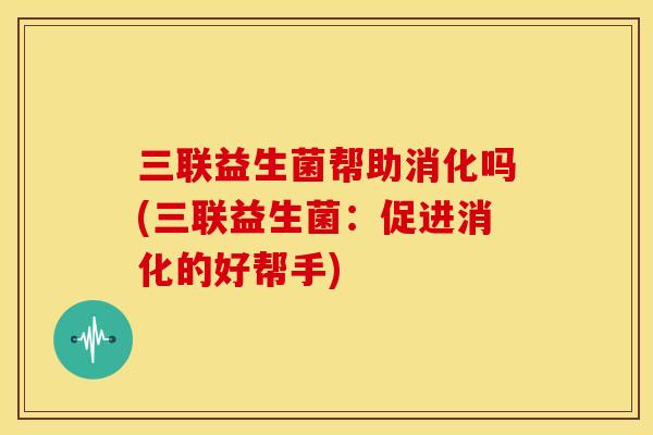三联益生菌帮助消化吗(三联益生菌：促进消化的好帮手)