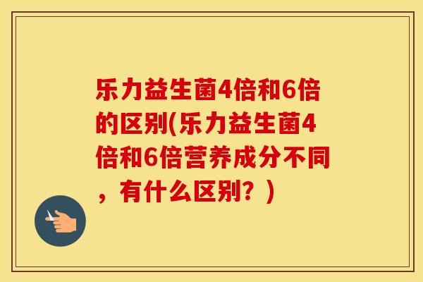 乐力益生菌4倍和6倍的区别(乐力益生菌4倍和6倍营养成分不同,有什么区别?) 乐力益生菌4倍和6倍的区别(乐力益生菌4倍和6倍营养成分不同,有什么区别?)