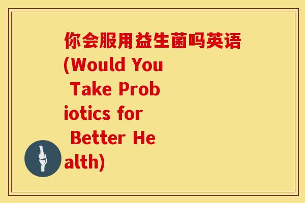 你会服用益生菌吗英语(Would You Take Probiotics for Better Health) 你会服用益生菌吗英语(Would You Take Probiotics for Better Health)