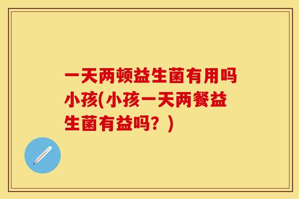 一天两顿益生菌有用吗小孩(小孩一天两餐益生菌有益吗？)