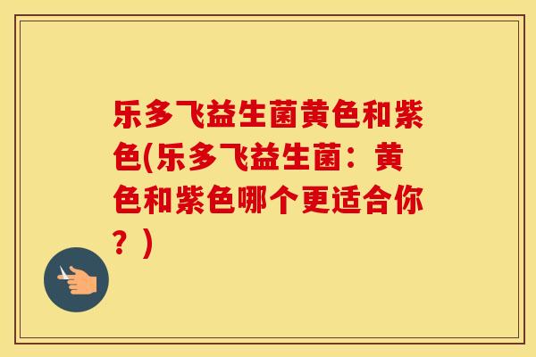 乐多飞益生菌黄色和紫色(乐多飞益生菌：黄色和紫色哪个更适合你？)