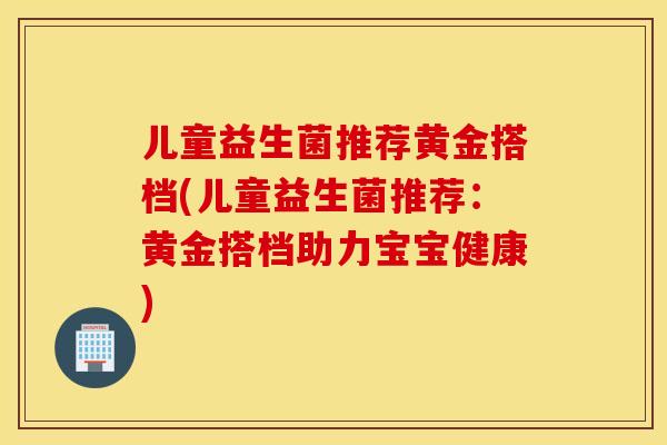 儿童益生菌推荐黄金搭档(儿童益生菌推荐：黄金搭档助力宝宝健康)