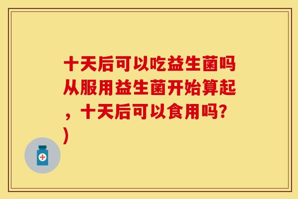 十天后可以吃益生菌吗从服用益生菌开始算起,十天后可以食用吗?) 十天后可以吃益生菌吗从服用益生菌开始算起,十天后可以食用吗?)