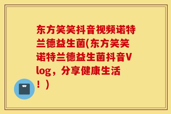 东方笑笑抖音视频诺特兰德益生菌(东方笑笑诺特兰德益生菌抖音Vlog，分享健康生活！)