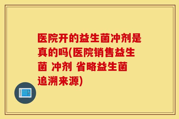 医院开的益生菌冲剂是真的吗(医院销售益生菌 冲剂 省略益生菌追溯来源)