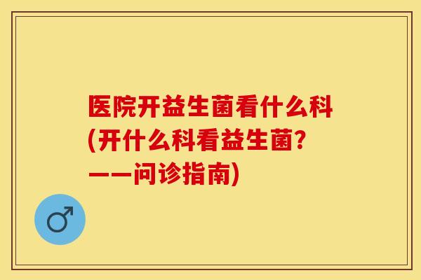 医院开益生菌看什么科(开什么科看益生菌?——问诊指南) 医院开益生菌看什么科(开什么科看益生菌?——问诊指南)