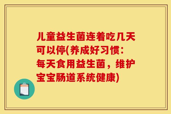 儿童益生菌连着吃几天可以停(养成好习惯：每天食用益生菌，维护宝宝肠道系统健康)
