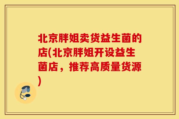 北京胖姐卖货益生菌的店(北京胖姐开设益生菌店，推荐高质量货源)