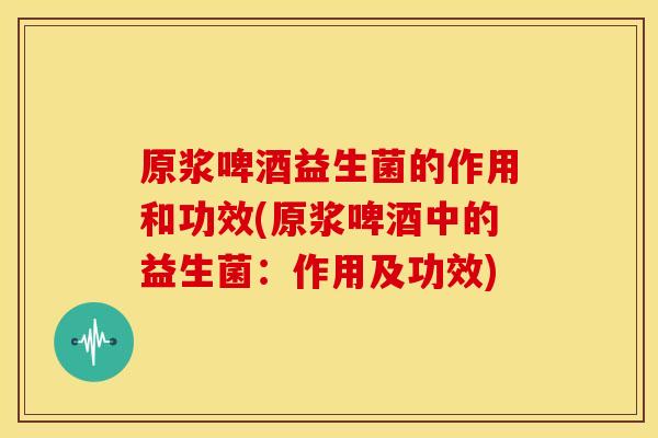 原浆啤酒益生菌的作用和功效(原浆啤酒中的益生菌：作用及功效)