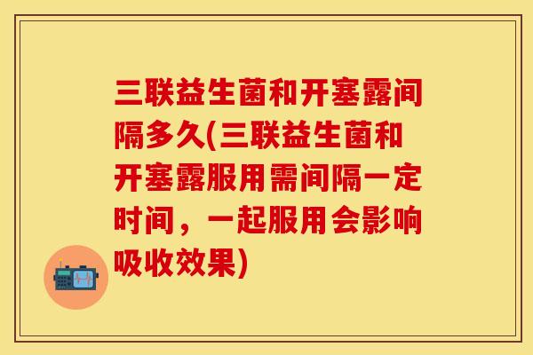三联益生菌和开塞露间隔多久(三联益生菌和开塞露服用需间隔一定时间，一起服用会影响吸收效果)