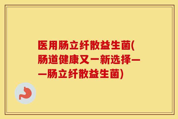 医用肠立纤散益生菌(肠道健康又一新选择——肠立纤散益生菌)