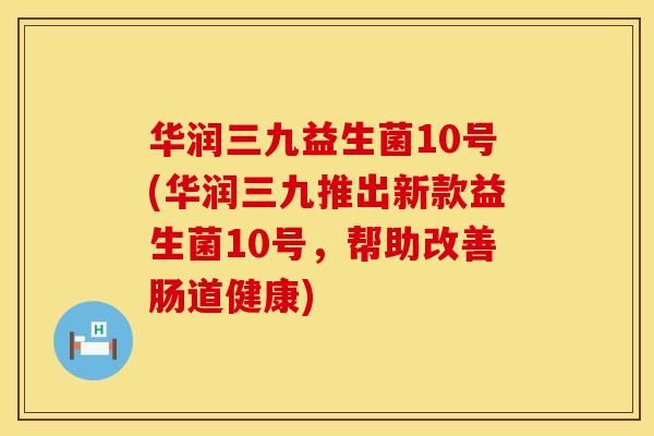 华润三九益生菌10号(华润三九推出新款益生菌10号,帮助改善肠道健康) 华润三九益生菌10号(华润三九推出新款益生菌10号,帮助改善肠道健康)