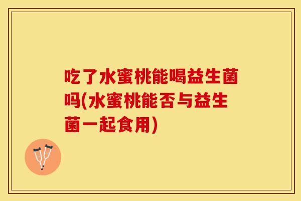 吃了水蜜桃能喝益生菌吗(水蜜桃能否与益生菌一起食用)