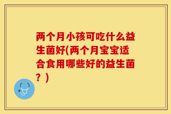 两个月小孩可吃什么益生菌好(两个月宝宝适合食用哪些好的益生菌？)