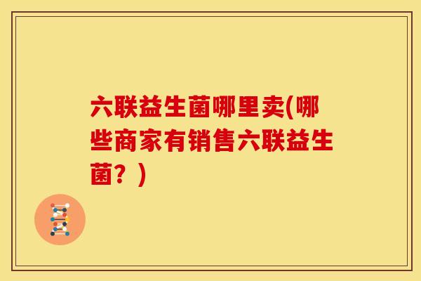 六联益生菌哪里卖(哪些商家有销售六联益生菌?) 六联益生菌哪里卖(哪些商家有销售六联益生菌?)