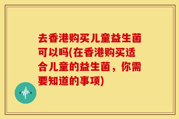 去香港购买儿童益生菌可以吗(在香港购买适合儿童的益生菌，你需要知道的事项)