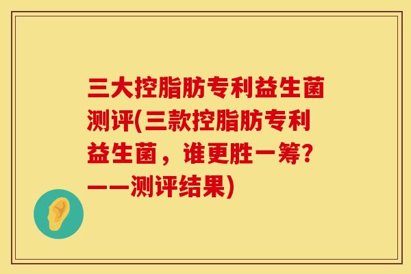 三大控脂肪专利益生菌测评(三款控脂肪专利益生菌，谁更胜一筹？——测评结果)