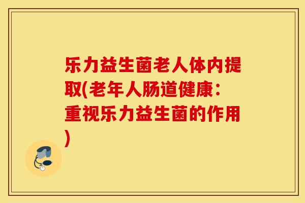 乐力益生菌老人体内提取(老年人肠道健康：重视乐力益生菌的作用)