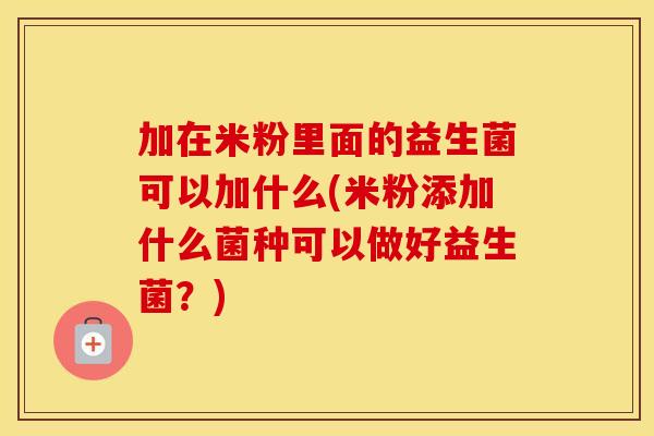 加在米粉里面的益生菌可以加什么(米粉添加什么菌种可以做好益生菌?) 加在米粉里面的益生菌可以加什么(米粉添加什么菌种可以做好益生菌?)