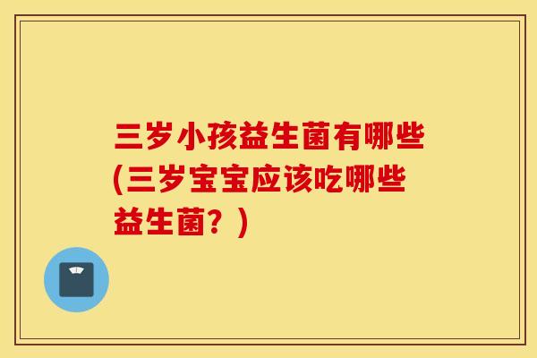 三岁小孩益生菌有哪些(三岁宝宝应该吃哪些益生菌？)