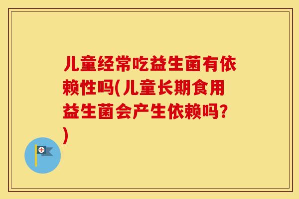 儿童经常吃益生菌有依赖性吗(儿童长期食用益生菌会产生依赖吗？)