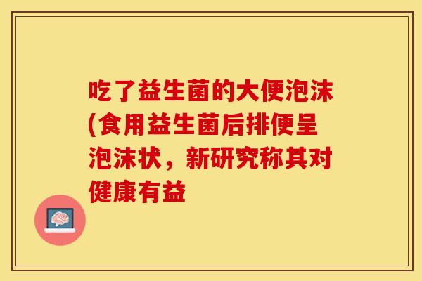 吃了益生菌的大便泡沫(食用益生菌后排便呈泡沫状，新研究称其对健康有益