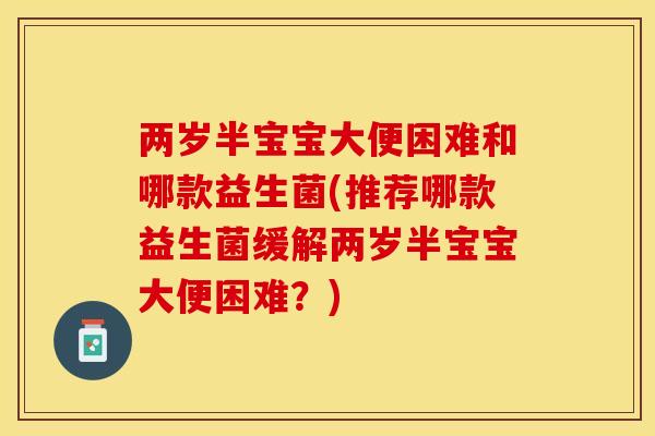 两岁半宝宝大便困难和哪款益生菌(推荐哪款益生菌缓解两岁半宝宝大便困难？)
