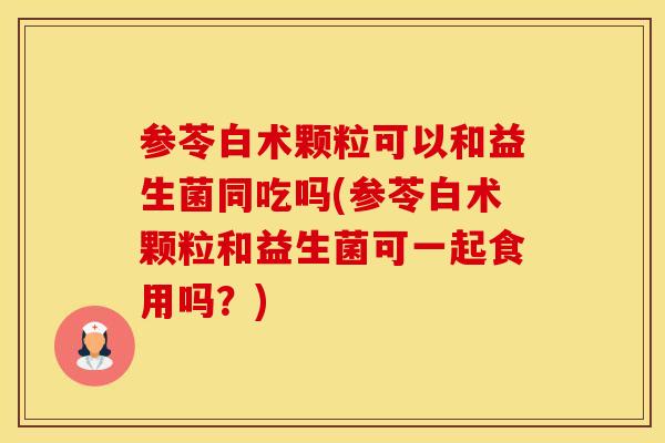 参苓白术颗粒可以和益生菌同吃吗(参苓白术颗粒和益生菌可一起食用吗?) 参苓白术颗粒可以和益生菌同吃吗(参苓白术颗粒和益生菌可一起食用吗?)