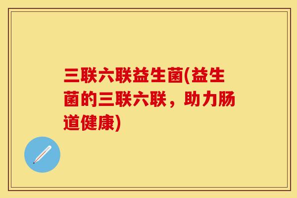 三联六联益生菌(益生菌的三联六联,助力肠道健康) 三联六联益生菌(益生菌的三联六联,助力肠道健康)