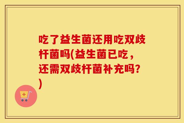 吃了益生菌还用吃双歧杆菌吗(益生菌已吃，还需双歧杆菌补充吗？)