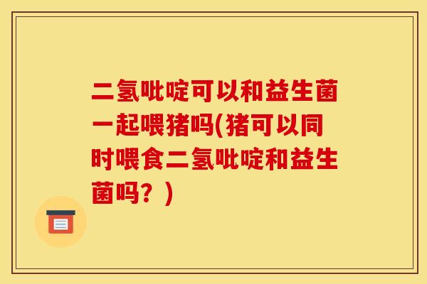 二氢吡啶可以和益生菌一起喂猪吗(猪可以同时喂食二氢吡啶和益生菌吗？)